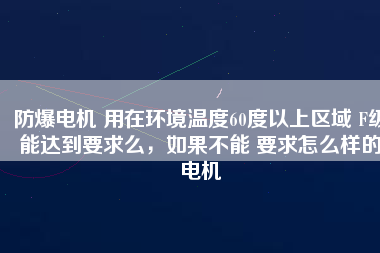 防爆電機(jī) 用在環(huán)境溫度60度以上區(qū)域 F級(jí)能達(dá)到要求么,如果不能 要求怎么樣的電機(jī)