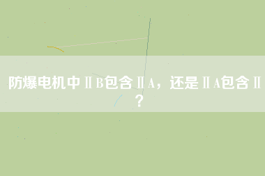 防爆電機中ⅡB包含ⅡA，還是ⅡA包含ⅡB？