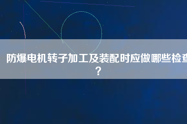 防爆電機(jī)轉(zhuǎn)子加工及裝配時(shí)應(yīng)做哪些檢查？